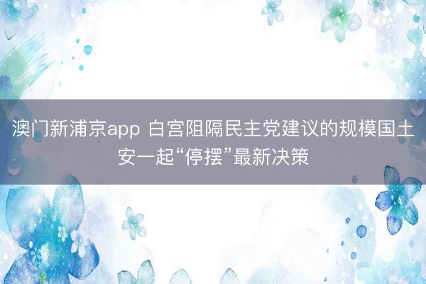 澳门新浦京app 白宫阻隔民主党建议的规模国土安一起“停摆”最新决策