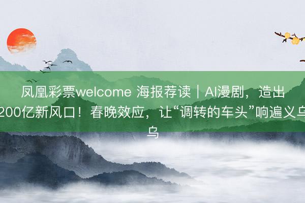 凤凰彩票welcome 海报荐读｜AI漫剧，造出200亿新风口！春晚效应，让“调转的车头”响遍义乌