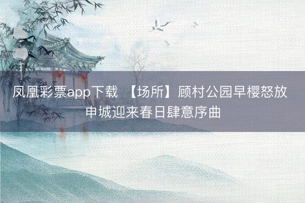 凤凰彩票app下载 【场所】顾村公园早樱怒放 申城迎来春日肆意序曲