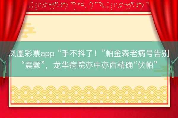 凤凰彩票app “手不抖了!”帕金森老病号告别“震颤”,龙华病院亦中亦西精确“伏帕”