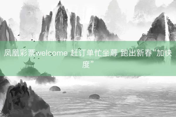 凤凰彩票welcome 赶订单忙坐蓐 跑出新春“加快度”