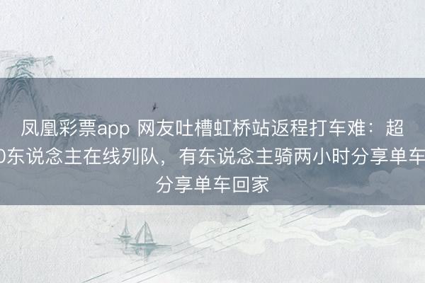 凤凰彩票app 网友吐槽虹桥站返程打车难：超1200东说念主在线列队，有东说念主骑两小时分享单车回家
