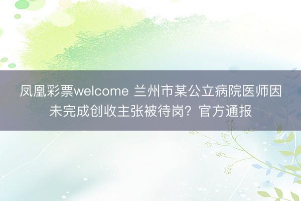 凤凰彩票welcome 兰州市某公立病院医师因未完成创收主张被待岗？官方通报