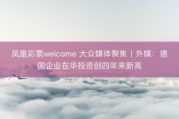 凤凰彩票welcome 大众媒体聚焦丨外媒:德国企业在华投资创四年来新高