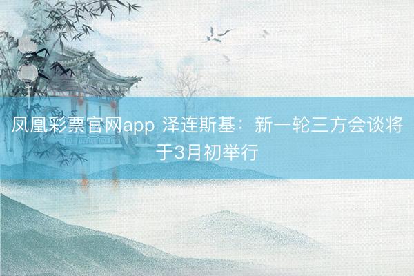 凤凰彩票官网app 泽连斯基:新一轮三方会谈将于3月初举行