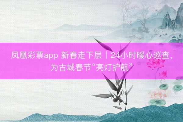 凤凰彩票app 新春走下层丨24小时暖心巡查,为古城春节“亮灯护航”