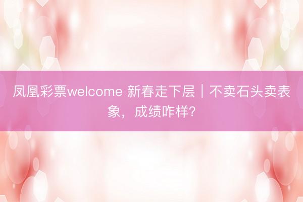 凤凰彩票welcome 新春走下层｜不卖石头卖表象，成绩咋样？
