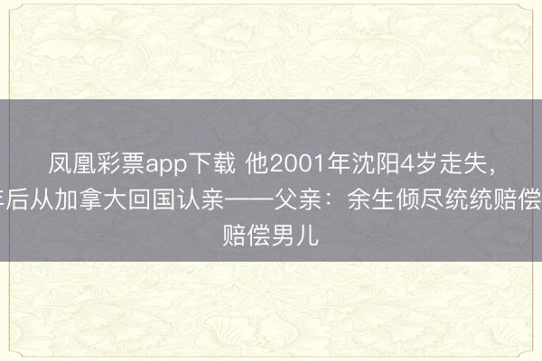 凤凰彩票app下载 他2001年沈阳4岁走失,25年后从加拿大回国认亲——父亲:余生倾尽统统赔偿男儿