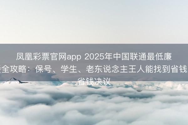 凤凰彩票官网app 2025年中国联通最低廉套餐全攻略：保号、学生、老东说念主王人能找到省钱决议