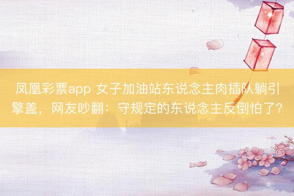 凤凰彩票app 女子加油站东说念主肉插队躺引擎盖，网友吵翻：守规定的东说念主反倒怕了？
