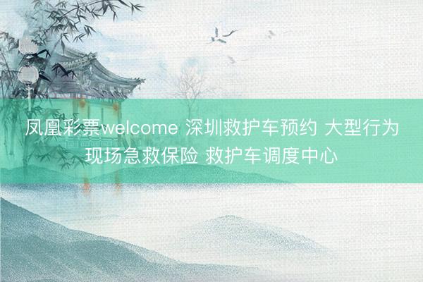 凤凰彩票welcome 深圳救护车预约 大型行为现场急救保险 救护车调度中心