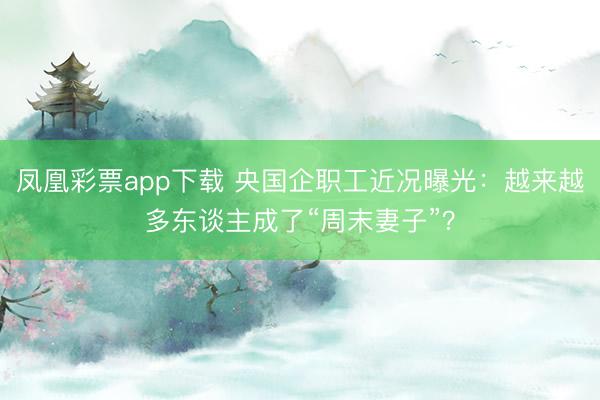 凤凰彩票app下载 央国企职工近况曝光：越来越多东谈主成了“周末妻子”？