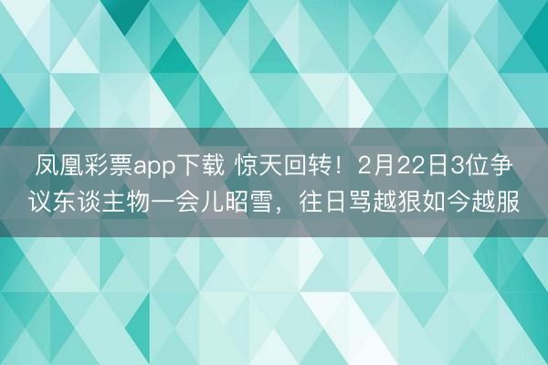 凤凰彩票app下载 惊天回转！2月22日3位争议东谈主物一会儿昭雪，往日骂越狠如今越服