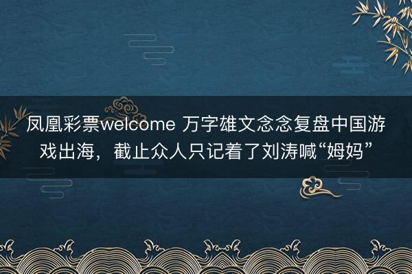 凤凰彩票welcome 万字雄文念念复盘中国游戏出海，截止众人只记着了刘涛喊“姆妈”
