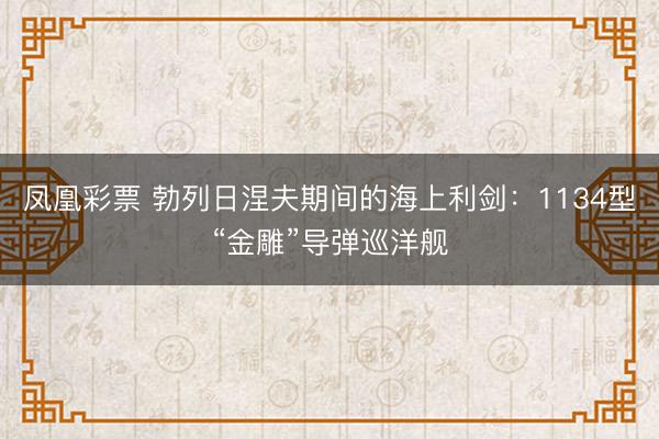 凤凰彩票 勃列日涅夫期间的海上利剑：1134型“金雕”导弹巡洋舰