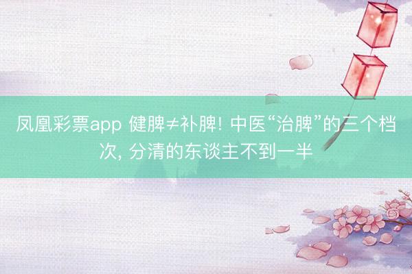 凤凰彩票app 健脾≠补脾! 中医“治脾”的三个档次， 分清的东谈主不到一半